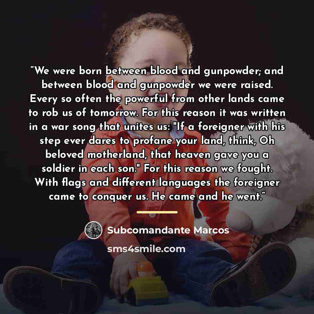 “We were born between blood and gunpowder; and between blood and gunpowder we were raised. Every so often the powerful from other lands came to rob us of tomorrow. For this reason it was written in a war song that unites us: "If a foreigner with his step ever dares to profane your land, think, Oh…” quote by Subcomandante Marcos
