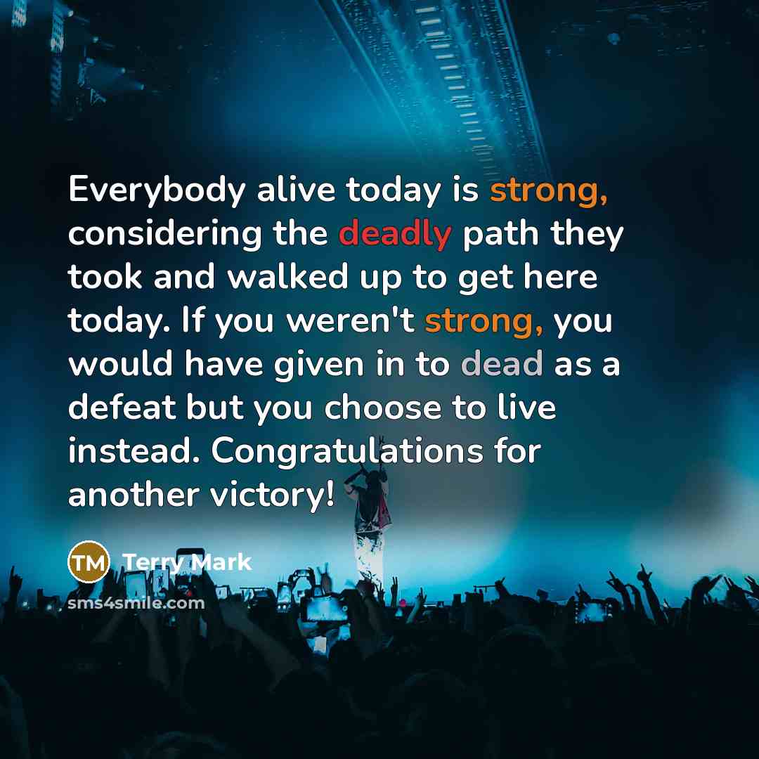 “Everybody alive today is strong, considering the deadly path they took and walked up to get here today. If you weren't strong, you would have given in to dead as a defeat but you choose to live instead. Congratulations for another victory!” quote by Terry Mark
