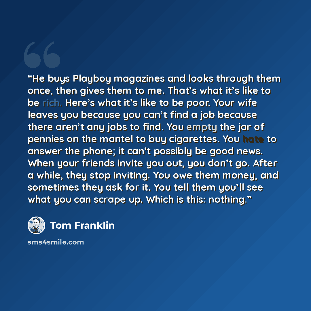 “He buys Playboy magazines and looks through them once, then gives them to me. That’s what it’s like to be rich. Here’s what it’s like to be poor. Your wife leaves you because you can’t find a job because there aren’t any jobs to find. You empty the jar of pennies on the mantel to buy cigarettes…” quote by Tom Franklin