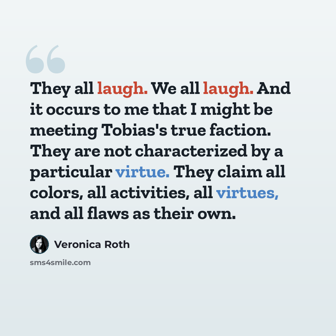 “They all laugh. We all laugh. And it occurs to me that I might be meeting Tobias's true faction. They are not characterized by a particular virtue. They claim all colors, all activities, all virtues, and all flaws as their own.” quote by Veronica Roth