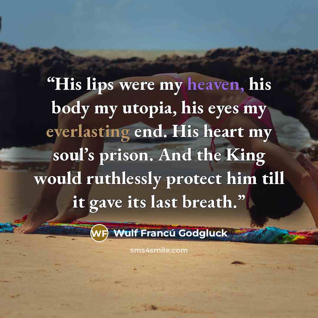 “His lips were my heaven, his body my utopia, his eyes my everlasting end. His heart my soul’s prison. And the King would ruthlessly protect him till it gave its last breath.” quote by Wulf Francú Godgluck