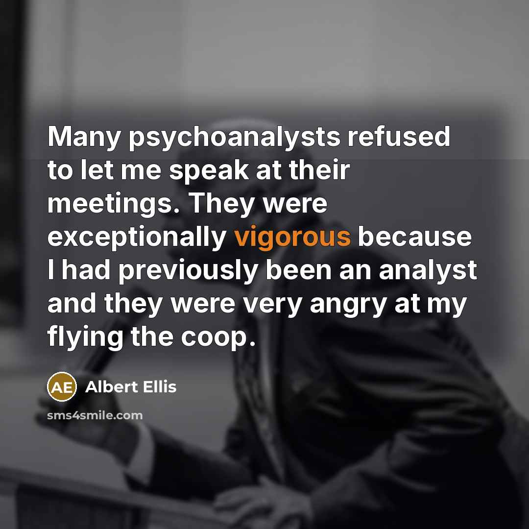 “Many psychoanalysts refused to let me speak at their meetings. They were exceptionally vigorous because I had previously been an analyst and they were very angry at my flying the coop.” quote by Albert Ellis