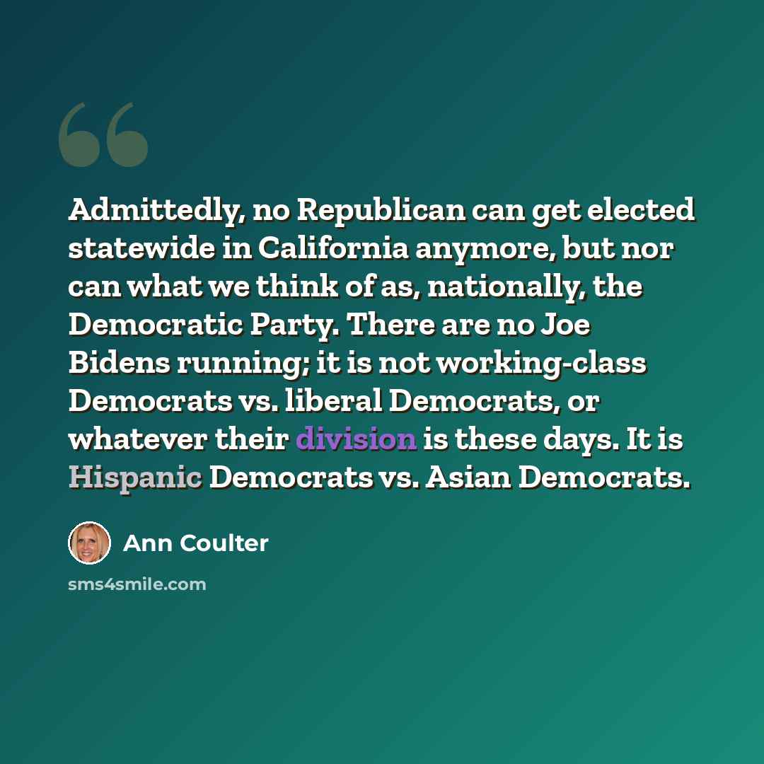 “Admittedly, no Republican can get elected statewide in California anymore, but nor can what we think of as, nationally, the Democratic Party. There are no Joe Bidens running; it is not working-class Democrats vs. liberal Democrats, or whatever their division is these days. It is Hispanic Democrats…” quote by Ann Coulter
