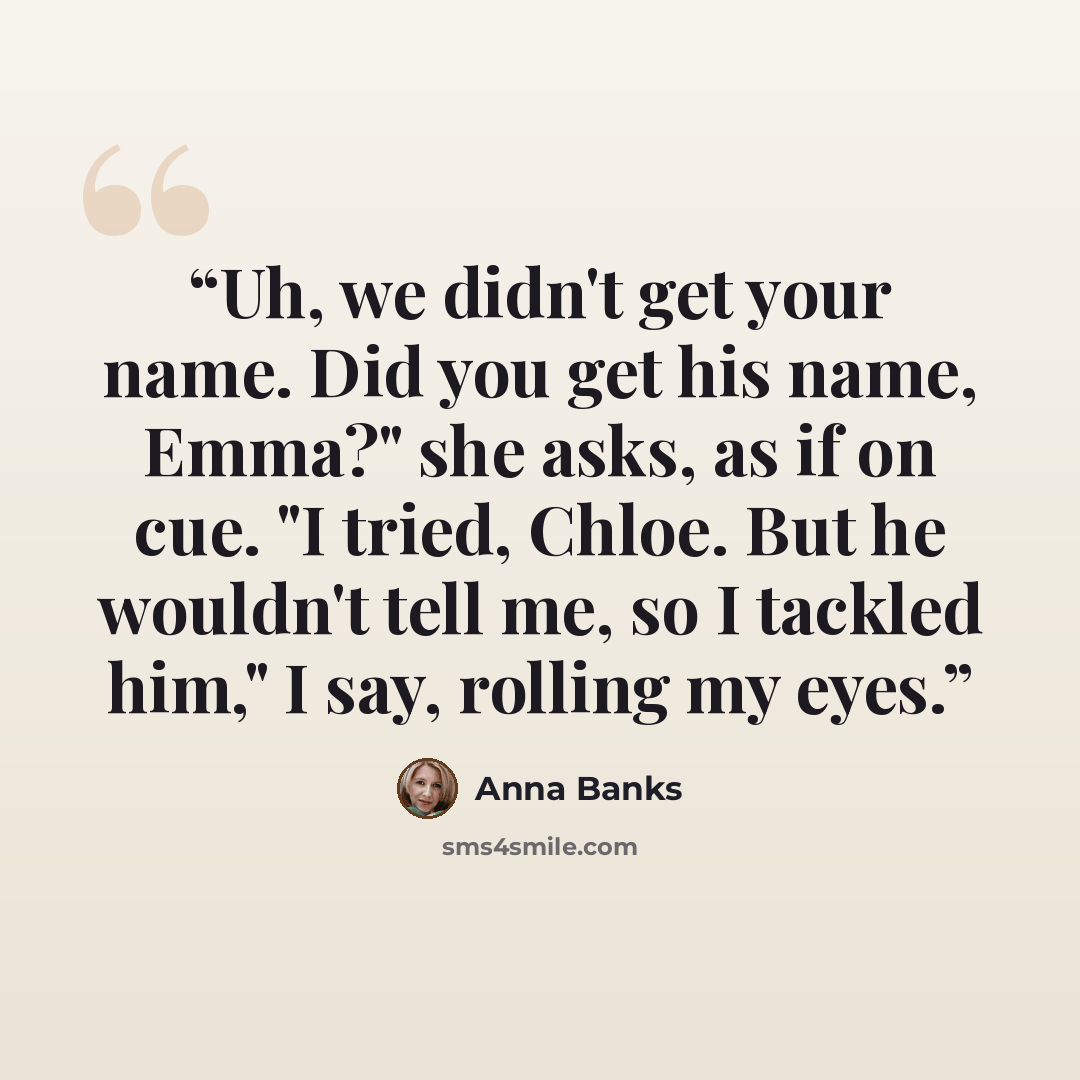 “Uh, we didn't get your name. Did you get his name, Emma?" she asks, as if on cue. "I tried, Chloe. But he wouldn't tell me, so I tackled him," I say, rolling my eyes.” quote by Anna Banks