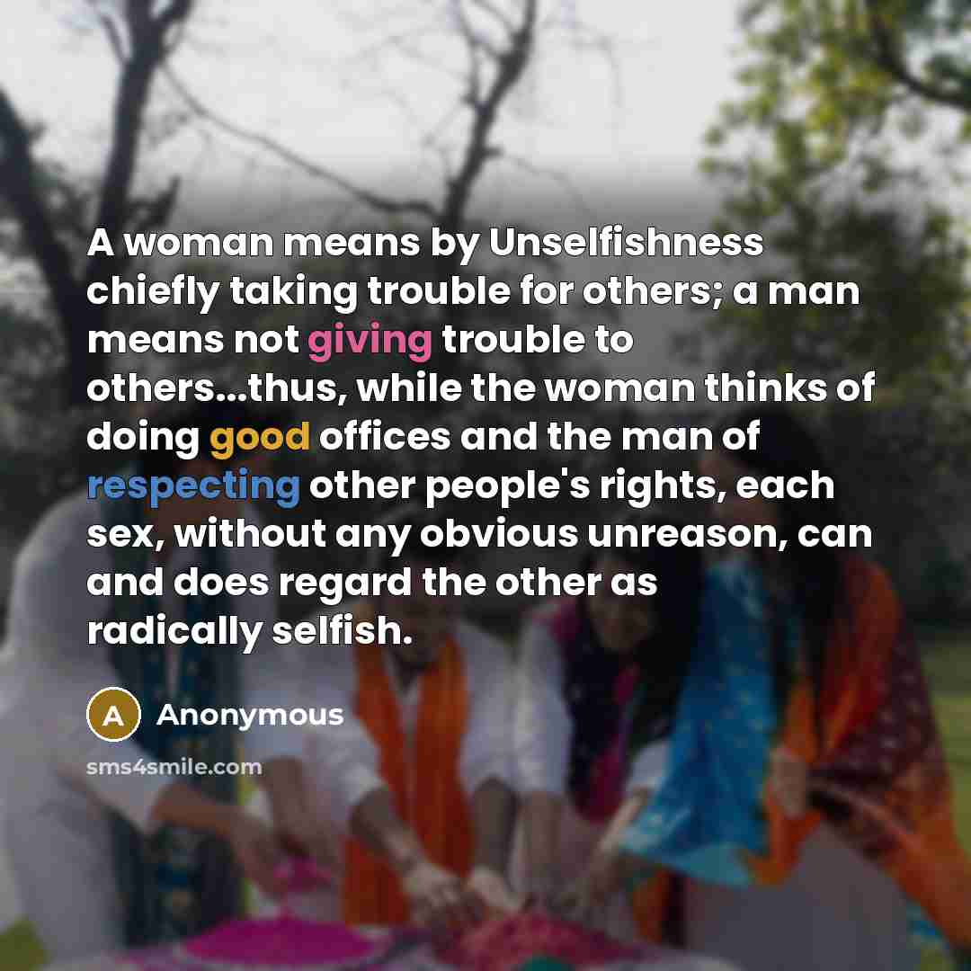 “A woman means by Unselfishness chiefly taking trouble for others; a man means not giving trouble to others...thus, while the woman thinks of doing good offices and the man of respecting other people's rights, each sex, without any obvious unreason, can and does regard the other as radically selfish.” quote by Anonymous