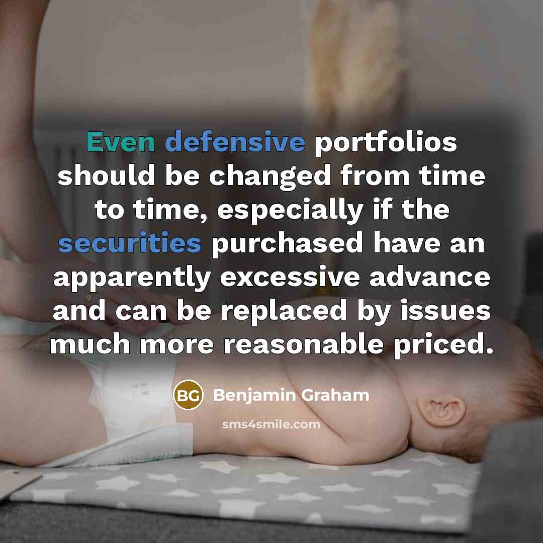 “Even defensive portfolios should be changed from time to time, especially if the securities purchased have an apparently excessive advance and can be replaced by issues much more reasonable priced.” quote by Benjamin Graham