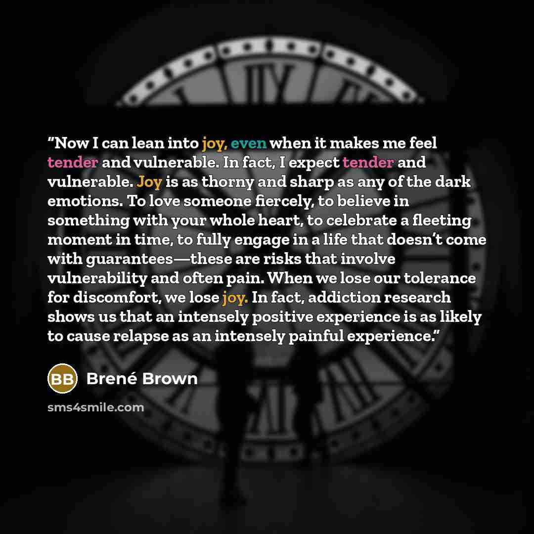 “Now I can lean into joy, even when it makes me feel tender and vulnerable. In fact, I expect tender and vulnerable. Joy is as thorny and sharp as any of the dark emotions. To love someone fiercely, to believe in something with your whole heart, to celebrate a fleeting moment in time, to fully…” quote by Brené Brown
