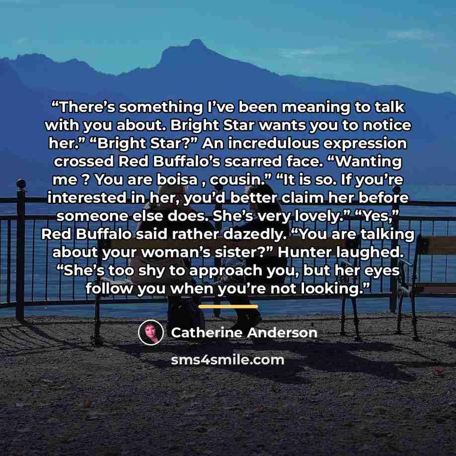 “There’s something I’ve been meaning to talk with you about. Bright Star wants you to notice her.” “Bright Star?” An incredulous expression crossed Red Buffalo’s scarred face. “Wanting me ? You are boisa , cousin.” “It is so. If you’re interested in her, you’d better claim her before someone else…” quote by Catherine Anderson