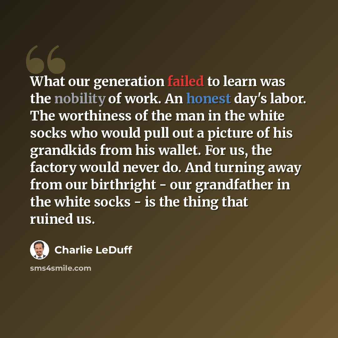 “What our generation failed to learn was the nobility of work. An honest day's labor. The worthiness of the man in the white socks who would pull out a picture of his grandkids from his wallet. For us, the factory would never do. And turning away from our birthright - our grandfather in the white…” quote by Charlie LeDuff