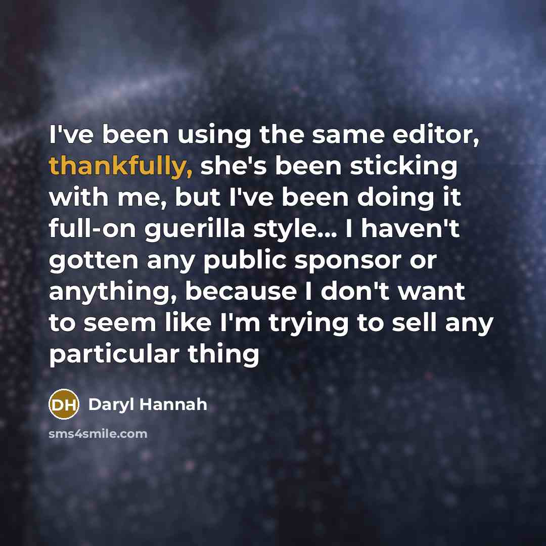 “I've been using the same editor, thankfully, she's been sticking with me, but I've been doing it full-on guerilla style... I haven't gotten any public sponsor or anything, because I don't want to seem like I'm trying to sell any particular thing” quote by Daryl Hannah