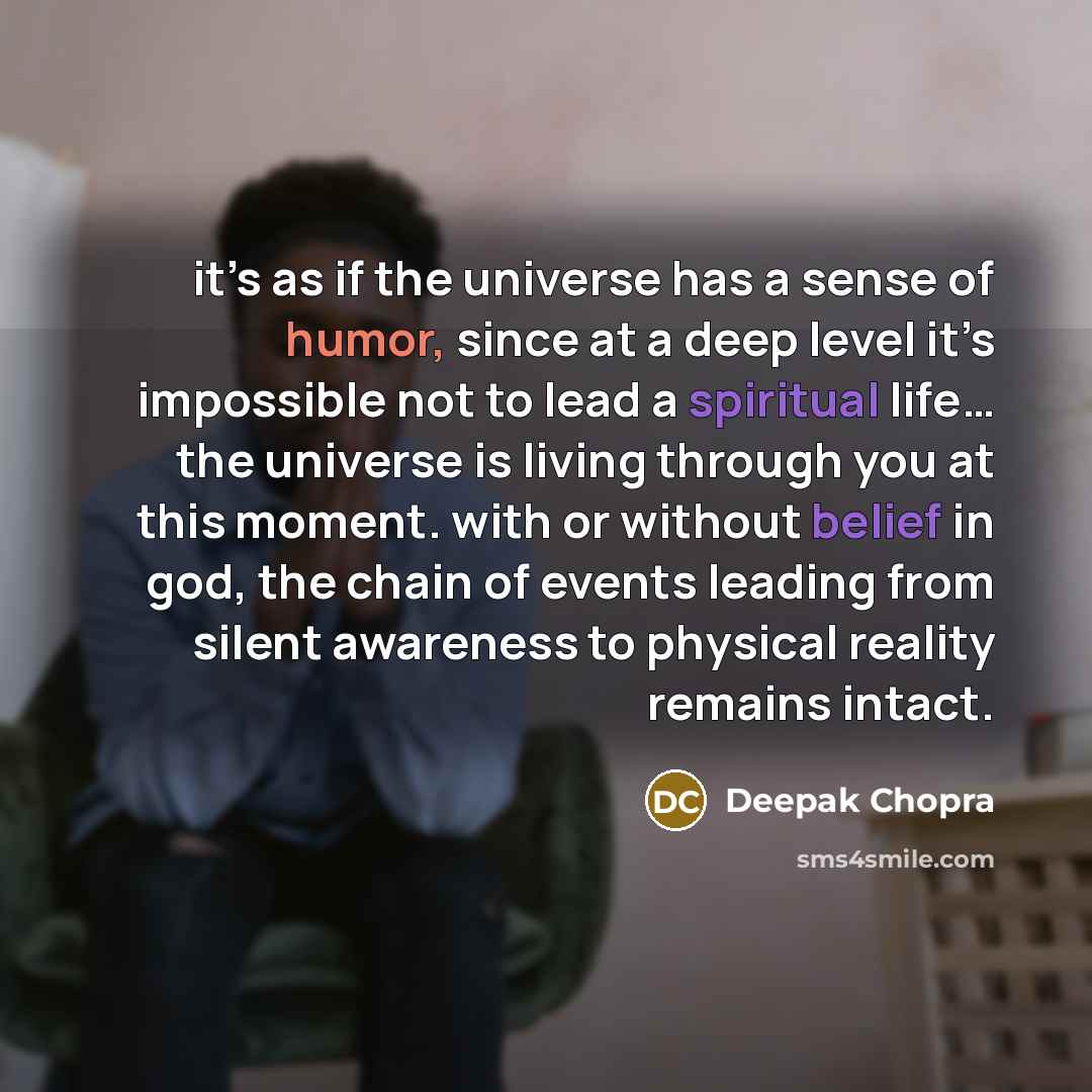 “it’s as if the universe has a sense of humor, since at a deep level it’s impossible not to lead a spiritual life… the universe is living through you at this moment. with or without belief in god, the chain of events leading from silent awareness to physical reality remains intact.” quote by Deepak Chopra