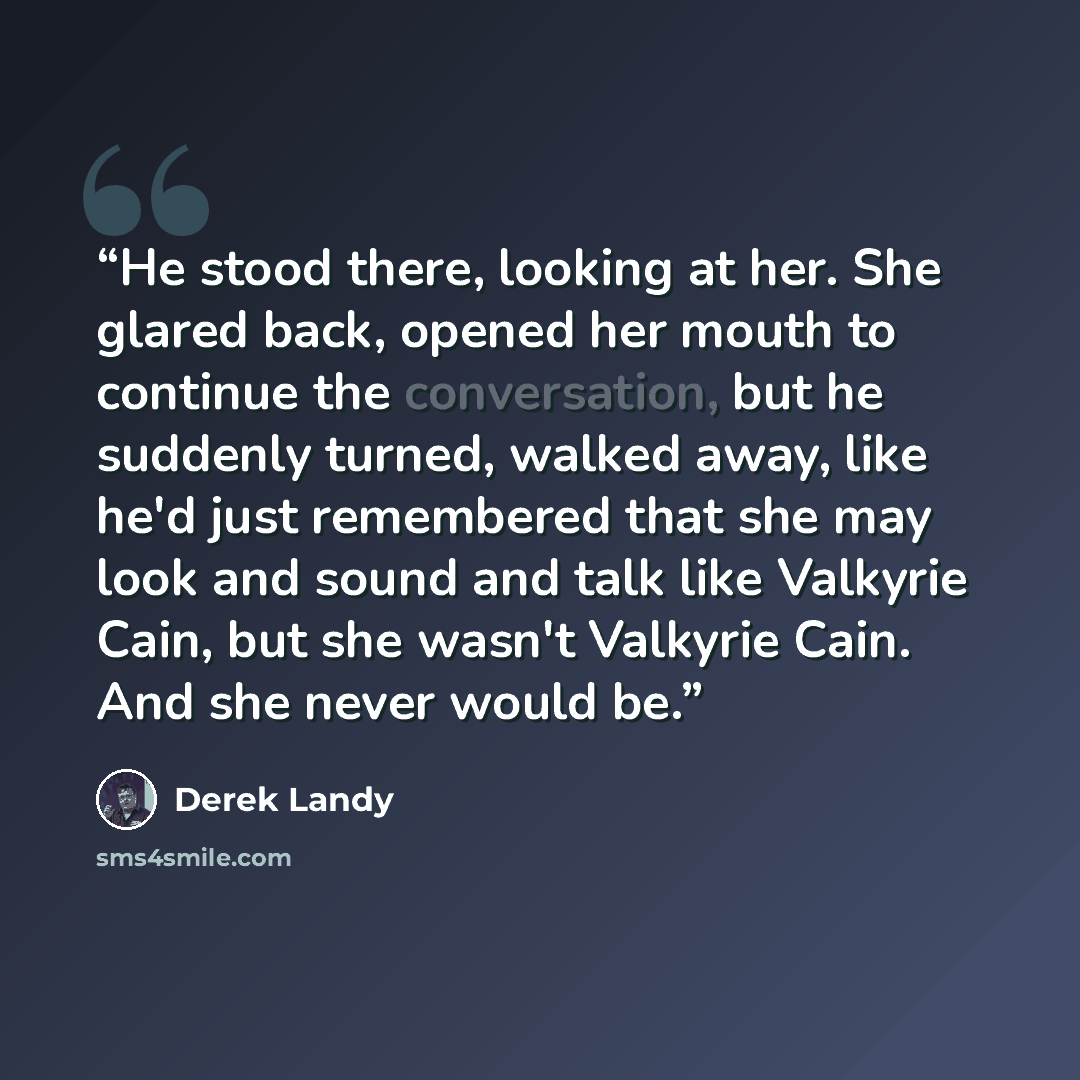 “He stood there, looking at her. She glared back, opened her mouth to continue the conversation, but he suddenly turned, walked away, like he'd just remembered that she may look and sound and talk like Valkyrie Cain, but she wasn't Valkyrie Cain. And she never would be.” quote by Derek Landy