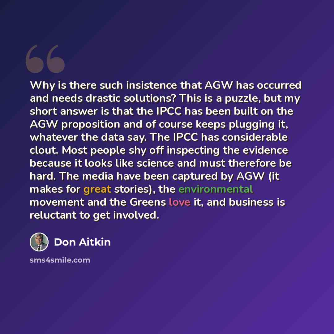 “Why is there such insistence that AGW has occurred and needs drastic solutions? This is a puzzle, but my short answer is that the IPCC has been built on the AGW proposition and of course keeps plugging it, whatever the data say. The IPCC has considerable clout. Most people shy off inspecting the…” quote by Don Aitkin