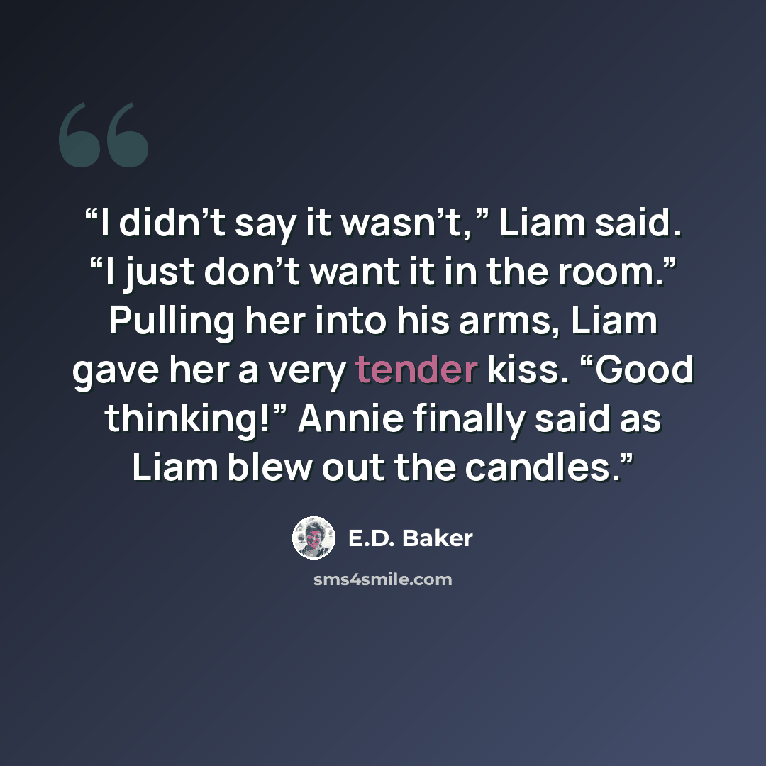 “I didn’t say it wasn’t,” Liam said. “I just don’t want it in the room.” Pulling her into his arms, Liam gave her a very tender kiss. “Good thinking!” Annie finally said as Liam blew out the candles.” quote by E.D. Baker
