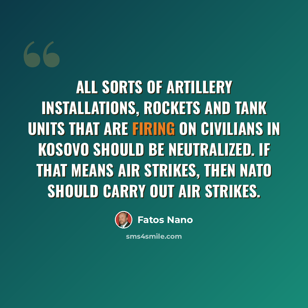 “All sorts of artillery installations, rockets and tank units that are firing on civilians in Kosovo should be neutralized. If that means air strikes, then NATO should carry out air strikes.” quote by Fatos Nano