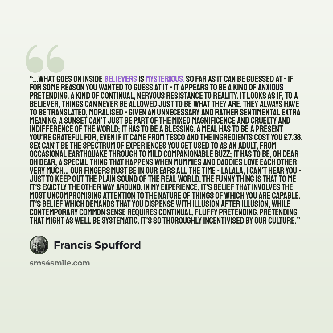 “...what goes on inside believers is mysterious. So far as it can be guessed at - if for some reason you wanted to guess at it - it appears to be a kind of anxious pretending, a kind of continual, nervous resistance to reality. It looks as if, to a believer, things can never be allowed just to be…” quote by Francis Spufford