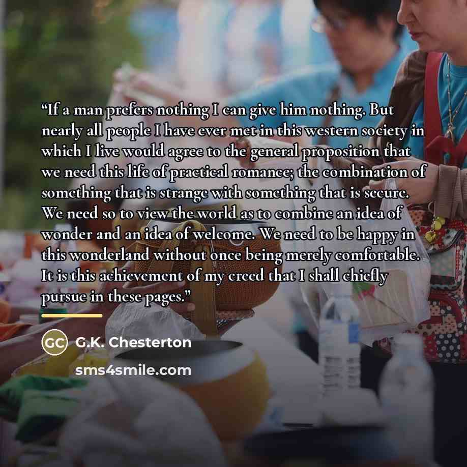 “If a man prefers nothing I can give him nothing. But nearly all people I have ever met in this western society in which I live would agree to the general proposition that we need this life of practical romance; the combination of something that is strange with something that is secure. We need so…” quote by G.K. Chesterton
