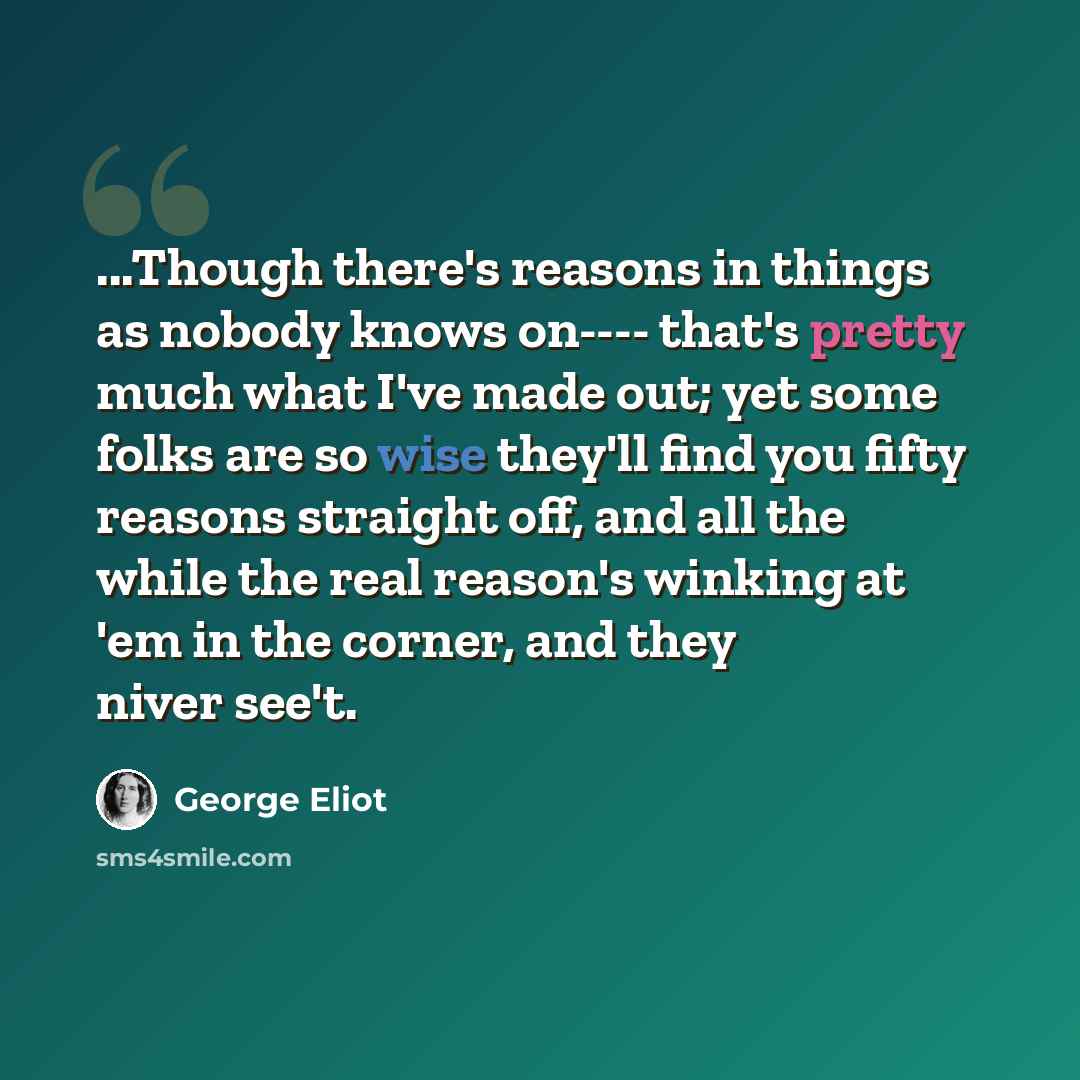 “...Though there's reasons in things as nobody knows on---- that's pretty much what I've made out; yet some folks are so wise they'll find you fifty reasons straight off, and all the while the real reason's winking at 'em in the corner, and they niver see't.” quote by George Eliot