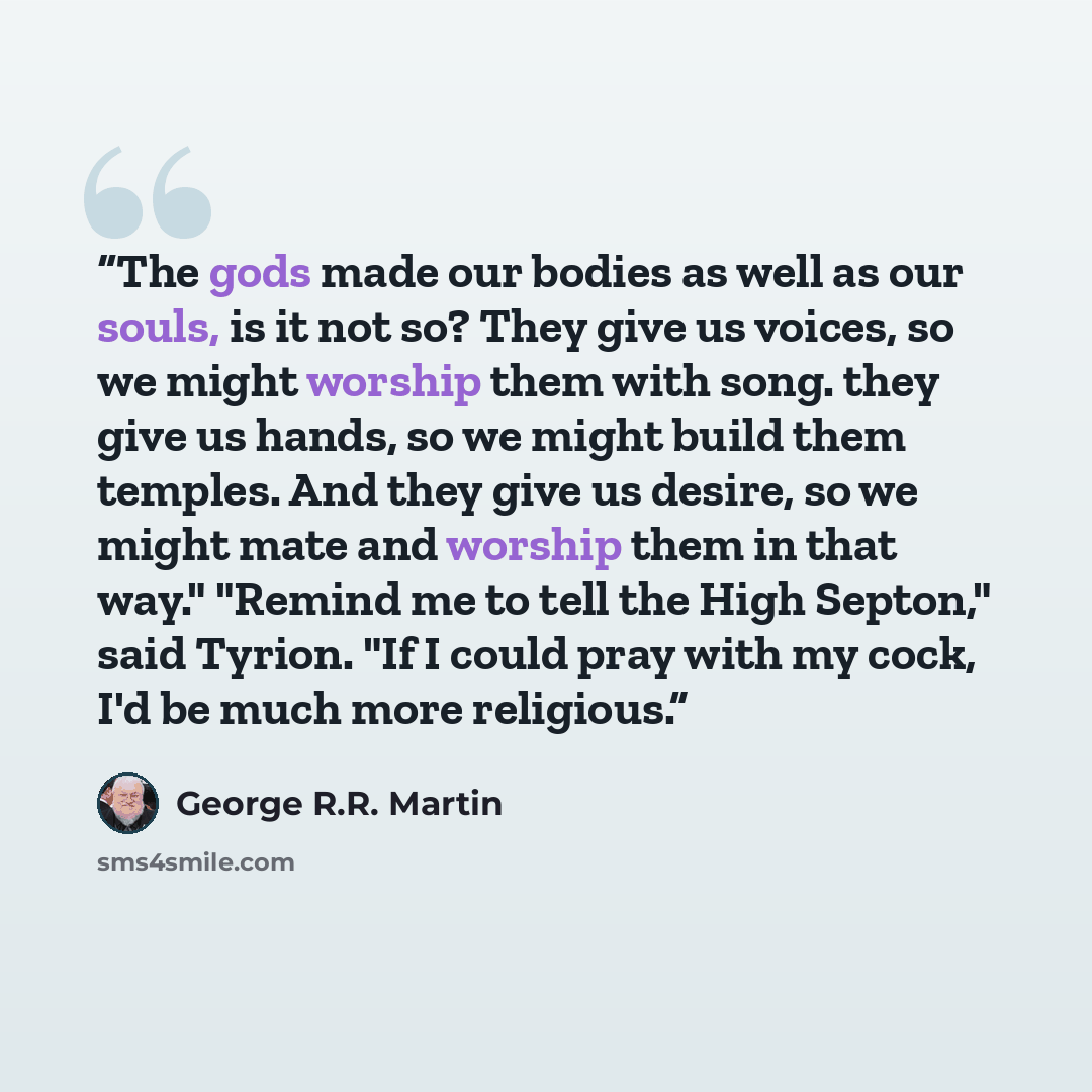 “The gods made our bodies as well as our souls, is it not so? They give us voices, so we might worship them with song. they give us hands, so we might build them temples. And they give us desire, so we might mate and worship them in that way." "Remind me to tell the High Septon," said Tyrion. "If I…” quote by George R.R. Martin