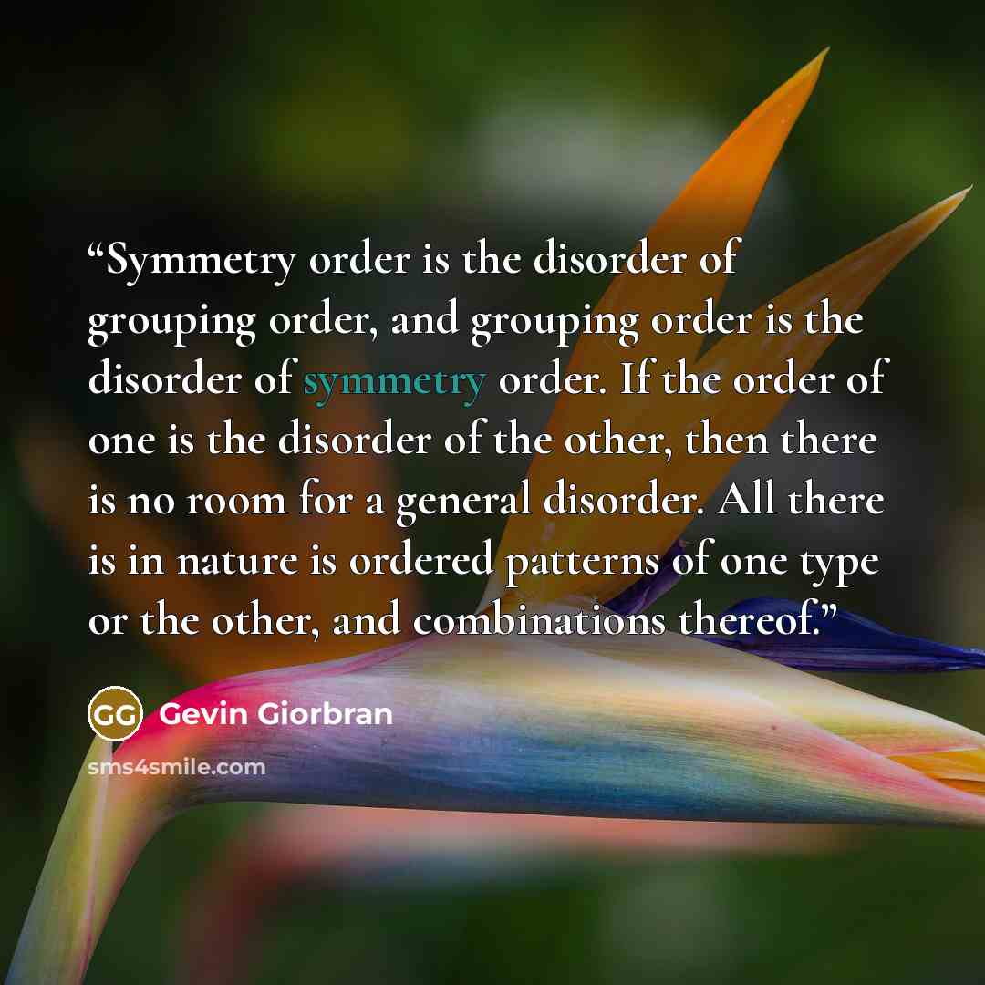 “Symmetry order is the disorder of grouping order, and grouping order is the disorder of symmetry order. If the order of one is the disorder of the other, then there is no room for a general disorder. All there is in nature is ordered patterns of one type or the other, and combinations thereof.” quote by Gevin Giorbran