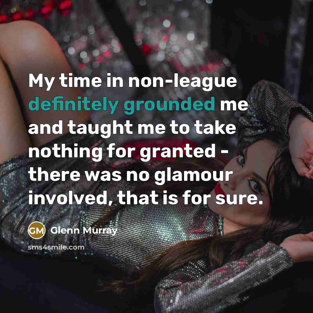“My time in non-league definitely grounded me and taught me to take nothing for granted - there was no glamour involved, that is for sure.” quote by Glenn Murray