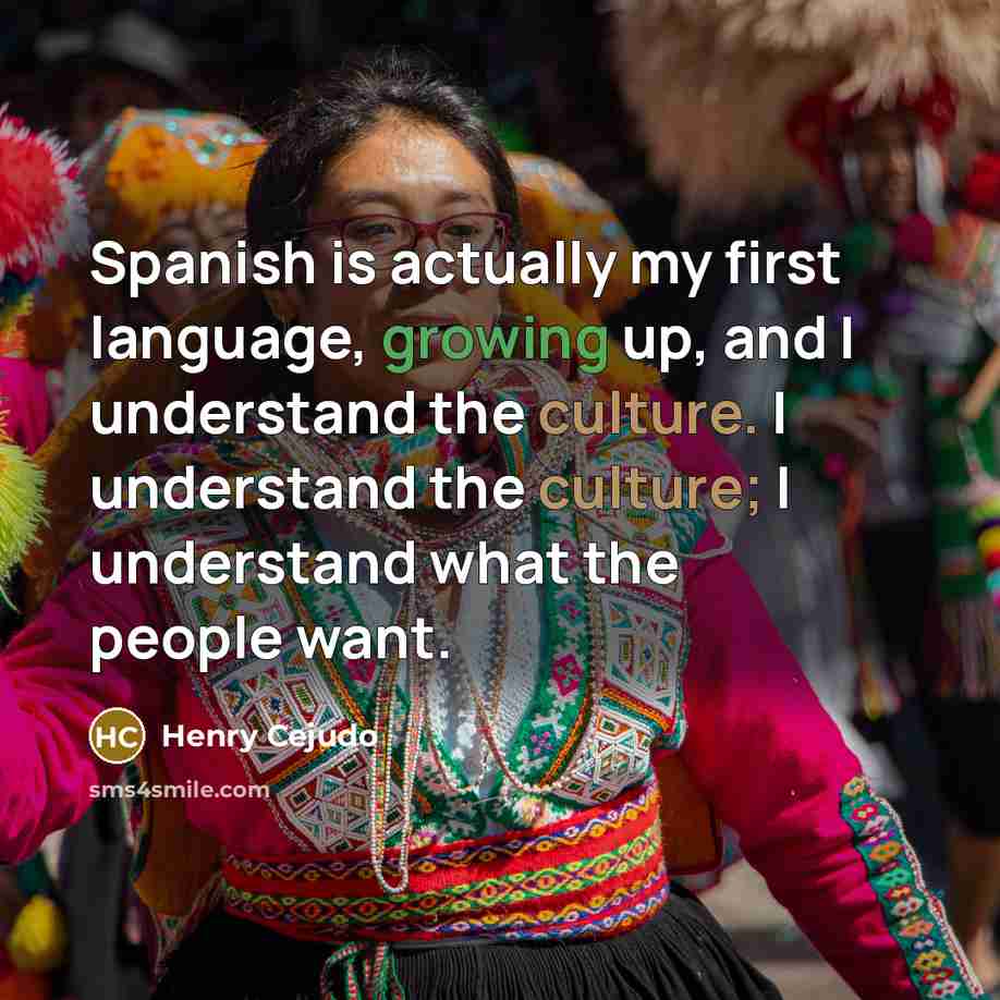 “Spanish is actually my first language, growing up, and I understand the culture. I understand the culture; I understand what the people want.” quote by Henry Cejudo