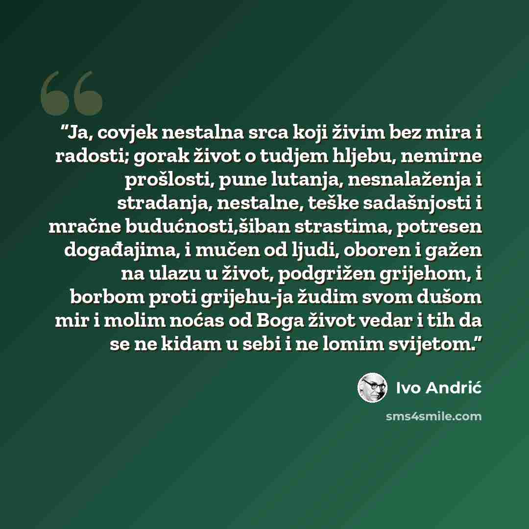 “Ja, covjek nestalna srca koji živim bez mira i radosti; gorak život o tudjem hljebu, nemirne prošlosti, pune lutanja, nesnalaženja i stradanja, nestalne, teške sadašnjosti i mračne budućnosti,šiban strastima, potresen događajima, i mučen od ljudi, oboren i gažen na ulazu u život, podgrižen…” quote by Ivo Andrić