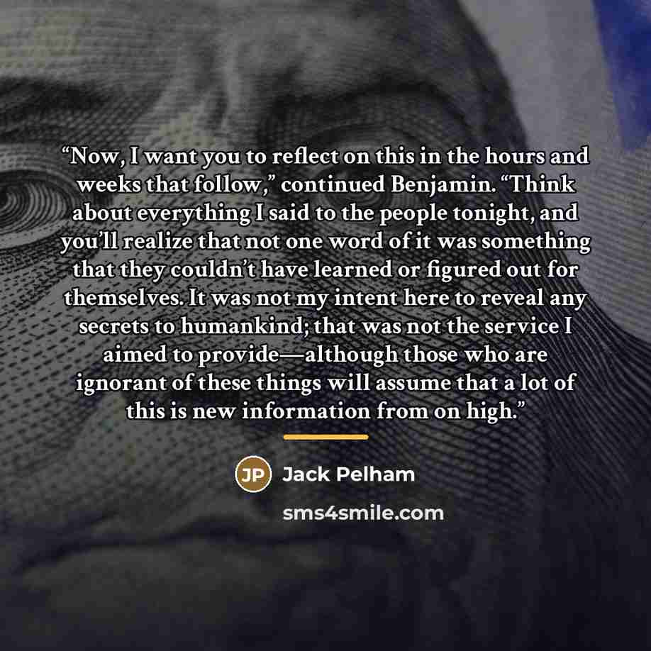 “Now, I want you to reflect on this in the hours and weeks that follow,” continued Benjamin. “Think about everything I said to the people tonight, and you’ll realize that not one word of it was something that they couldn’t have learned or figured out for themselves. It was not my intent here to…” quote by Jack Pelham