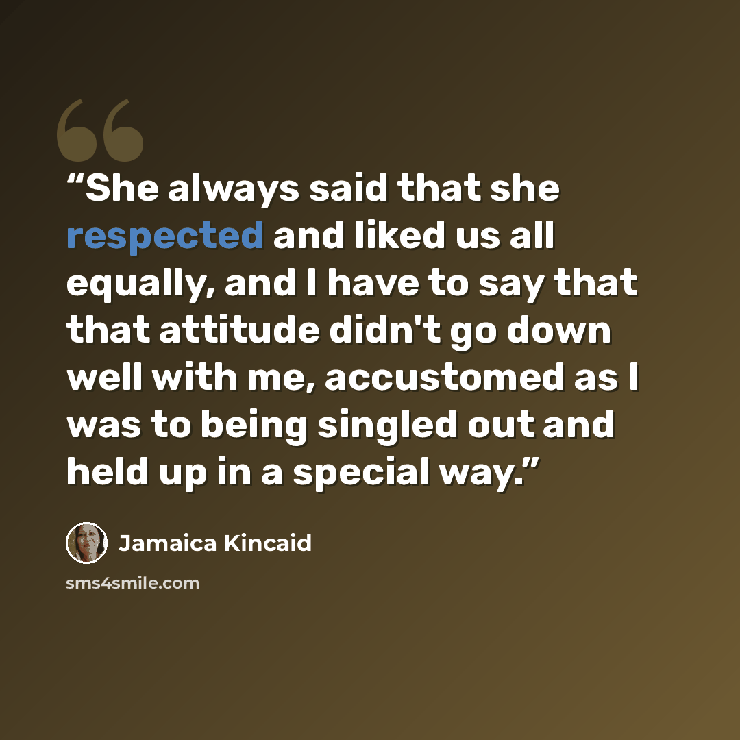 “She always said that she respected and liked us all equally, and I have to say that that attitude didn't go down well with me, accustomed as I was to being singled out and held up in a special way.” quote by Jamaica Kincaid