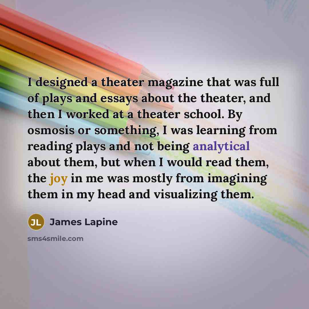 “I designed a theater magazine that was full of plays and essays about the theater, and then I worked at a theater school. By osmosis or something, I was learning from reading plays and not being analytical about them, but when I would read them, the joy in me was mostly from imagining them in my…” quote by James Lapine