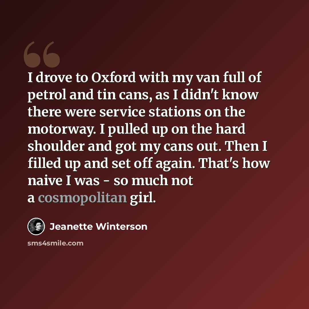 “I drove to Oxford with my van full of petrol and tin cans, as I didn't know there were service stations on the motorway. I pulled up on the hard shoulder and got my cans out. Then I filled up and set off again. That's how naive I was - so much not a cosmopolitan girl.” quote by Jeanette Winterson