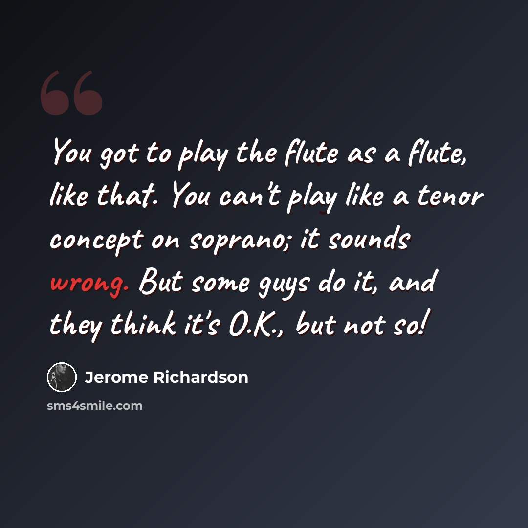 “You got to play the flute as a flute, like that. You can't play like a tenor concept on soprano; it sounds wrong. But some guys do it, and they think it's O.K., but not so!” quote by Jerome Richardson