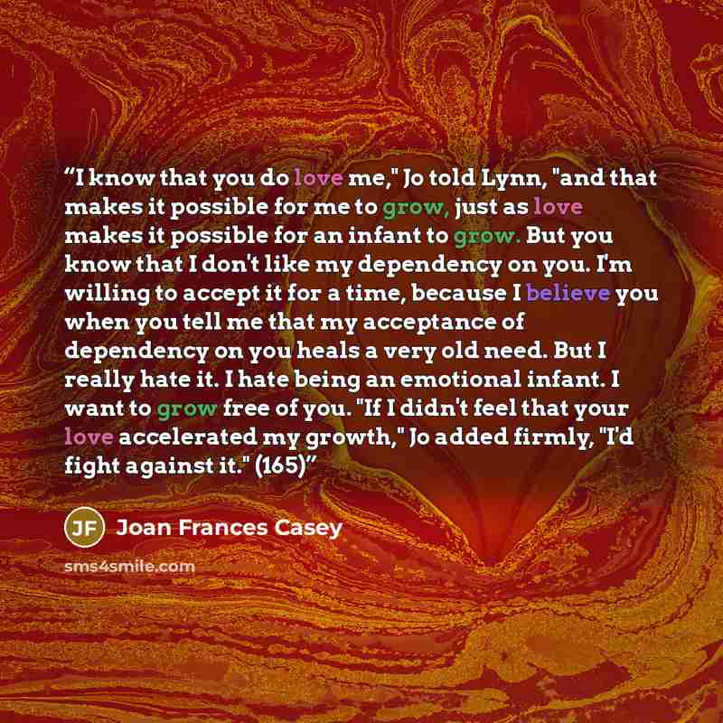 “I know that you do love me," Jo told Lynn, "and that makes it possible for me to grow, just as love makes it possible for an infant to grow. But you know that I don't like my dependency on you. I'm willing to accept it for a time, because I believe you when you tell me that my acceptance of…” quote by Joan Frances Casey