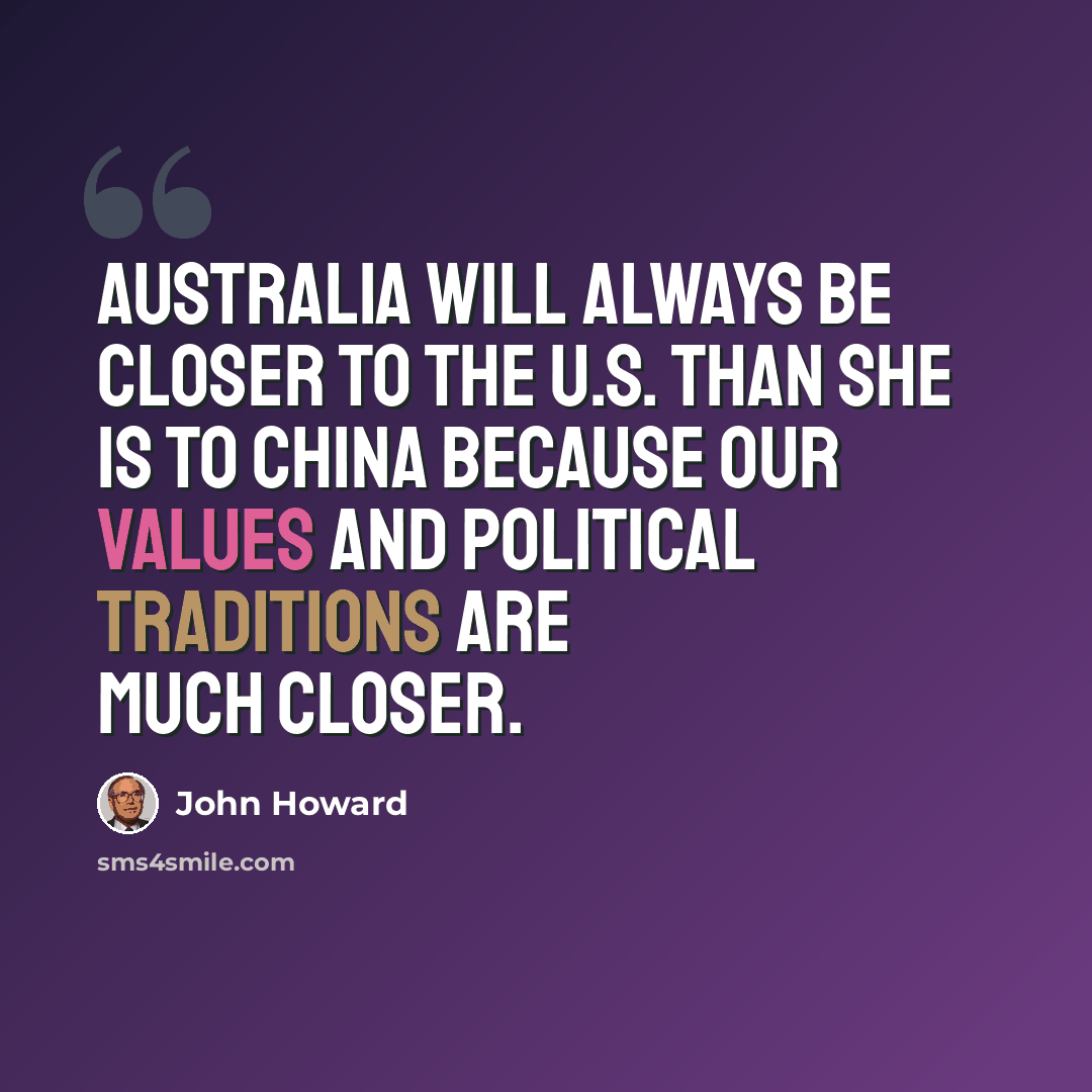 “Australia will always be closer to the U.S. than she is to China because our values and political traditions are much closer.” quote by John Howard
