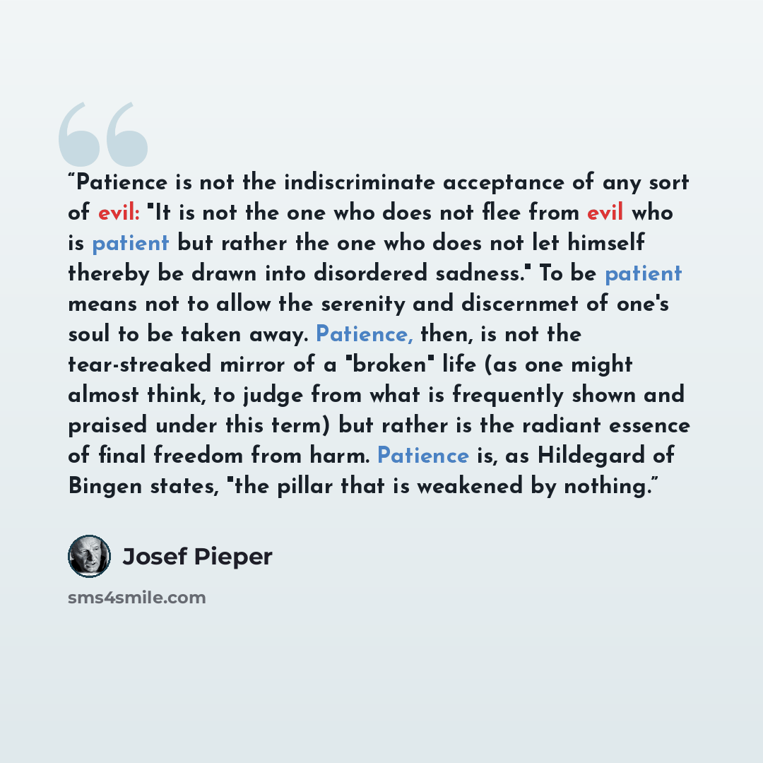 “Patience is not the indiscriminate acceptance of any sort of evil: "It is not the one who does not flee from evil who is patient but rather the one who does not let himself thereby be drawn into disordered sadness." To be patient means not to allow the serenity and discernmet of one's soul to be…” quote by Josef Pieper