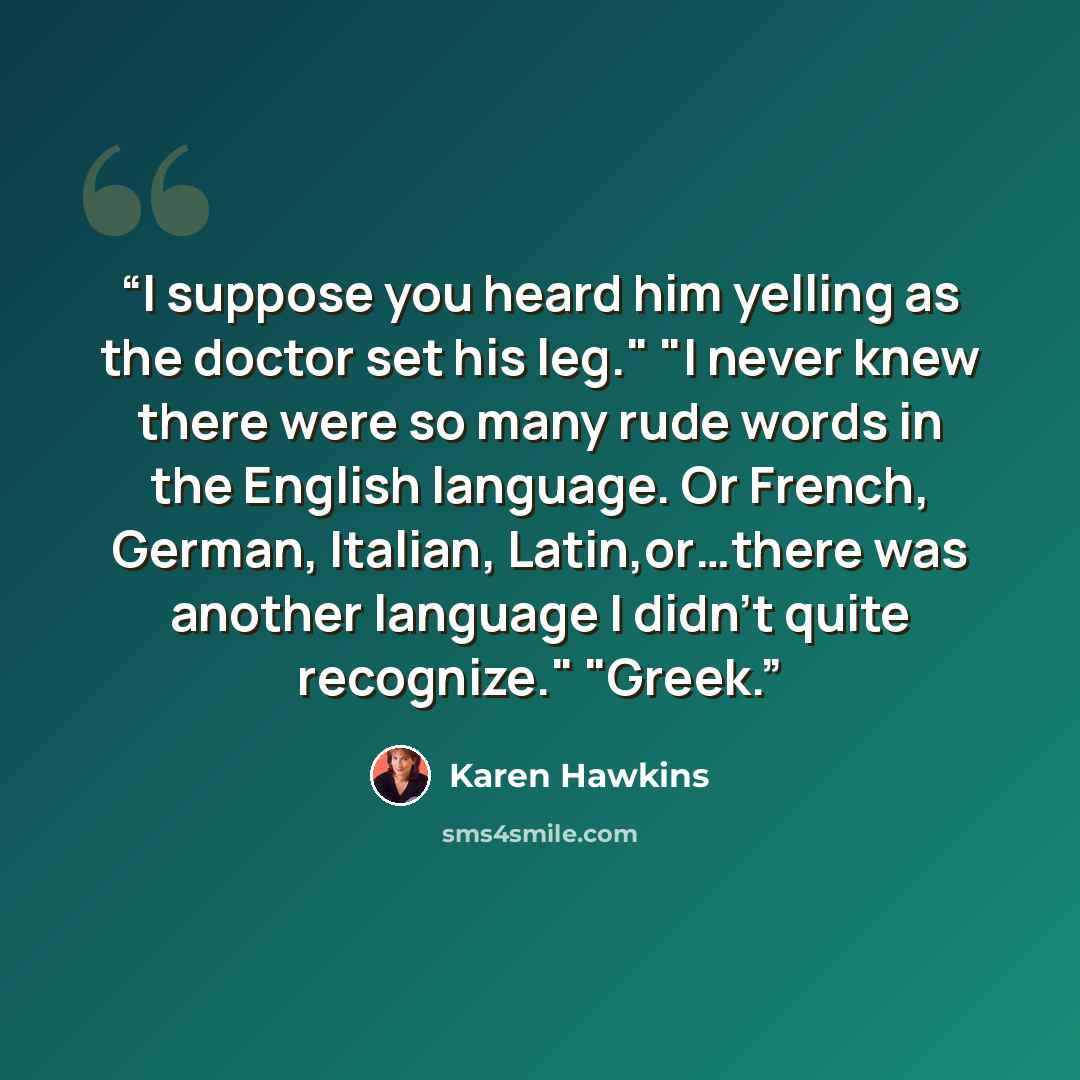 “I suppose you heard him yelling as the doctor set his leg." "I never knew there were so many rude words in the English language. Or French, German, Italian, Latin,or…there was another language I didn't quite recognize." "Greek.” quote by Karen Hawkins