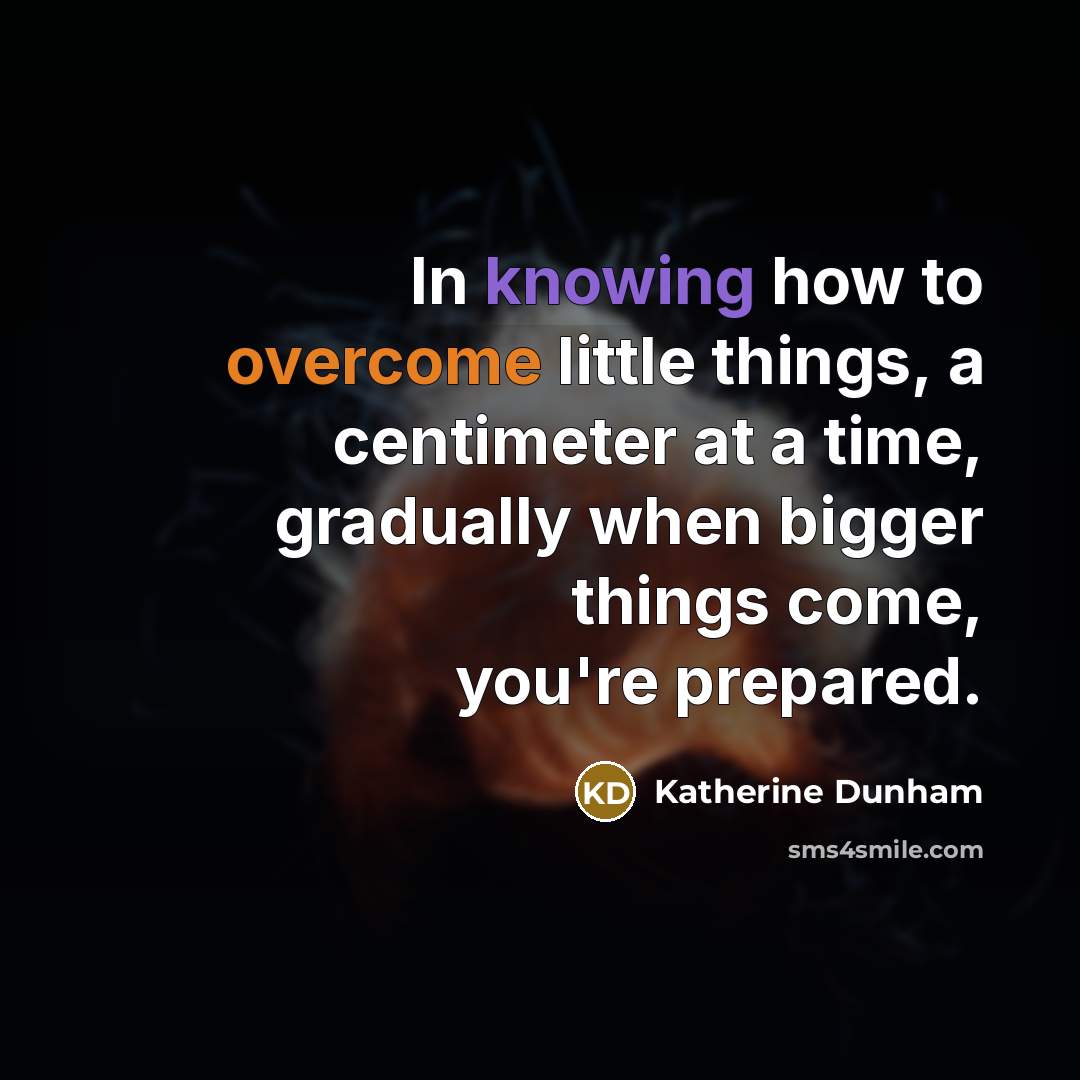 “In knowing how to overcome little things, a centimeter at a time, gradually when bigger things come, you're prepared.” quote by Katherine Dunham