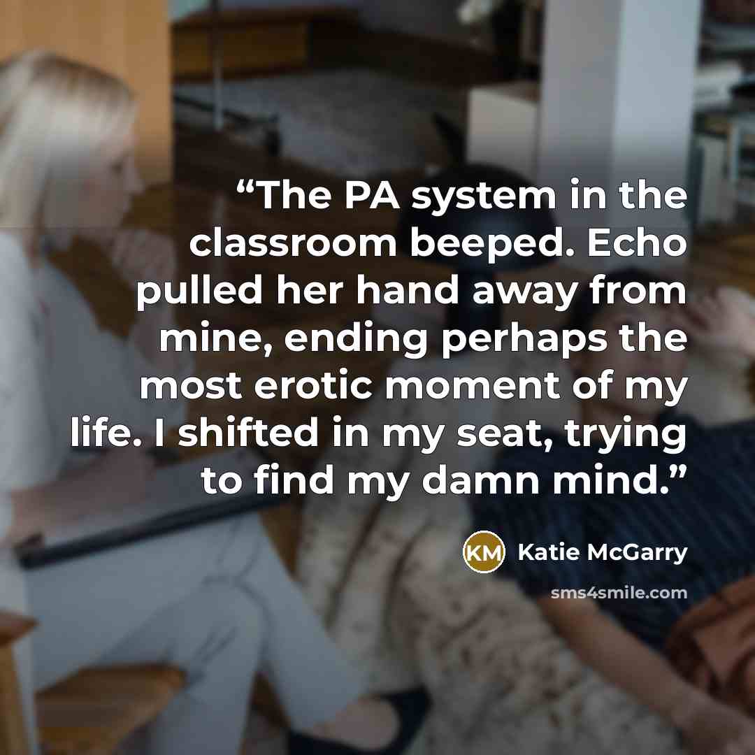 “The PA system in the classroom beeped. Echo pulled her hand away from mine, ending perhaps the most erotic moment of my life. I shifted in my seat, trying to find my damn mind.” quote by Katie McGarry
