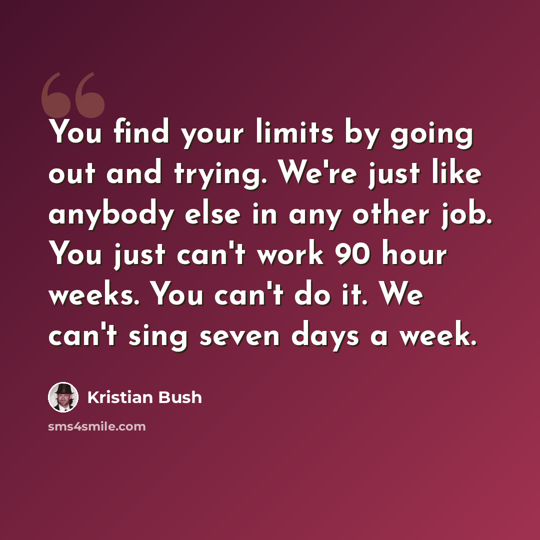 “You find your limits by going out and trying. We're just like anybody else in any other job. You just can't work 90 hour weeks. You can't do it. We can't sing seven days a week.” quote by Kristian Bush