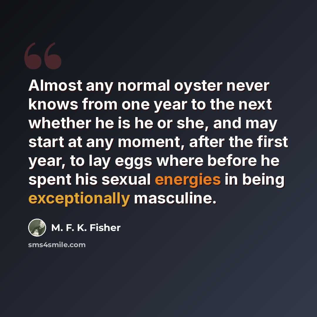 “Almost any normal oyster never knows from one year to the next whether he is he or she, and may start at any moment, after the first year, to lay eggs where before he spent his sexual energies in being exceptionally masculine.” quote by M. F. K. Fisher