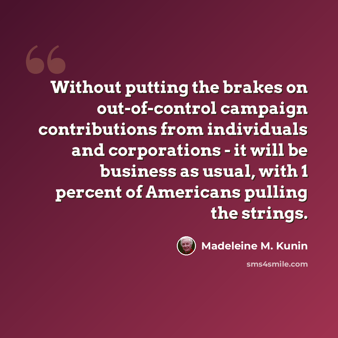 “Without putting the brakes on out-of-control campaign contributions from individuals and corporations - it will be business as usual, with 1 percent of Americans pulling the strings.” quote by Madeleine M. Kunin