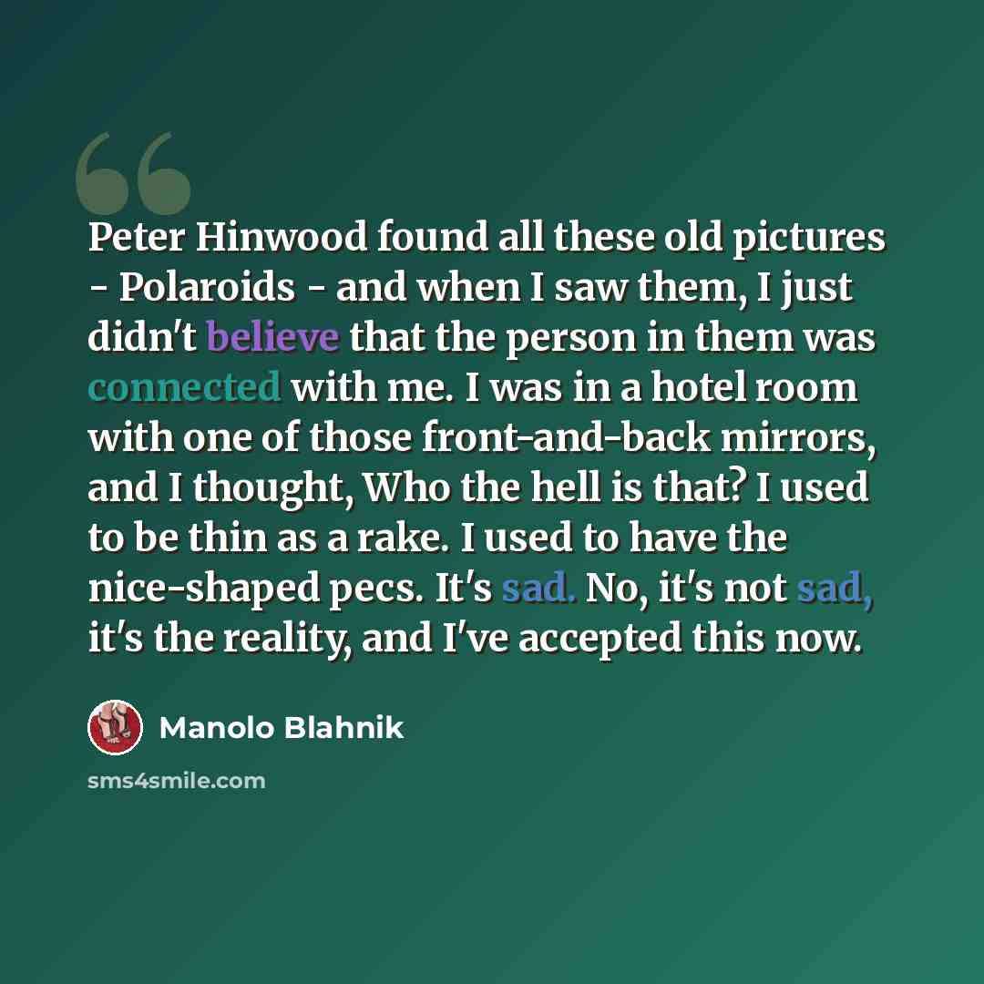 “Peter Hinwood found all these old pictures - Polaroids - and when I saw them, I just didn't believe that the person in them was connected with me. I was in a hotel room with one of those front-and-back mirrors, and I thought, Who the hell is that? I used to be thin as a rake. I used to have the…” quote by Manolo Blahnik