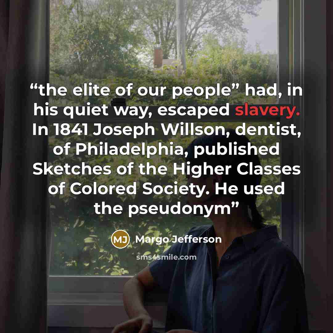 “the elite of our people” had, in his quiet way, escaped slavery. In 1841 Joseph Willson, dentist, of Philadelphia, published Sketches of the Higher Classes of Colored Society. He used the pseudonym” quote by Margo Jefferson