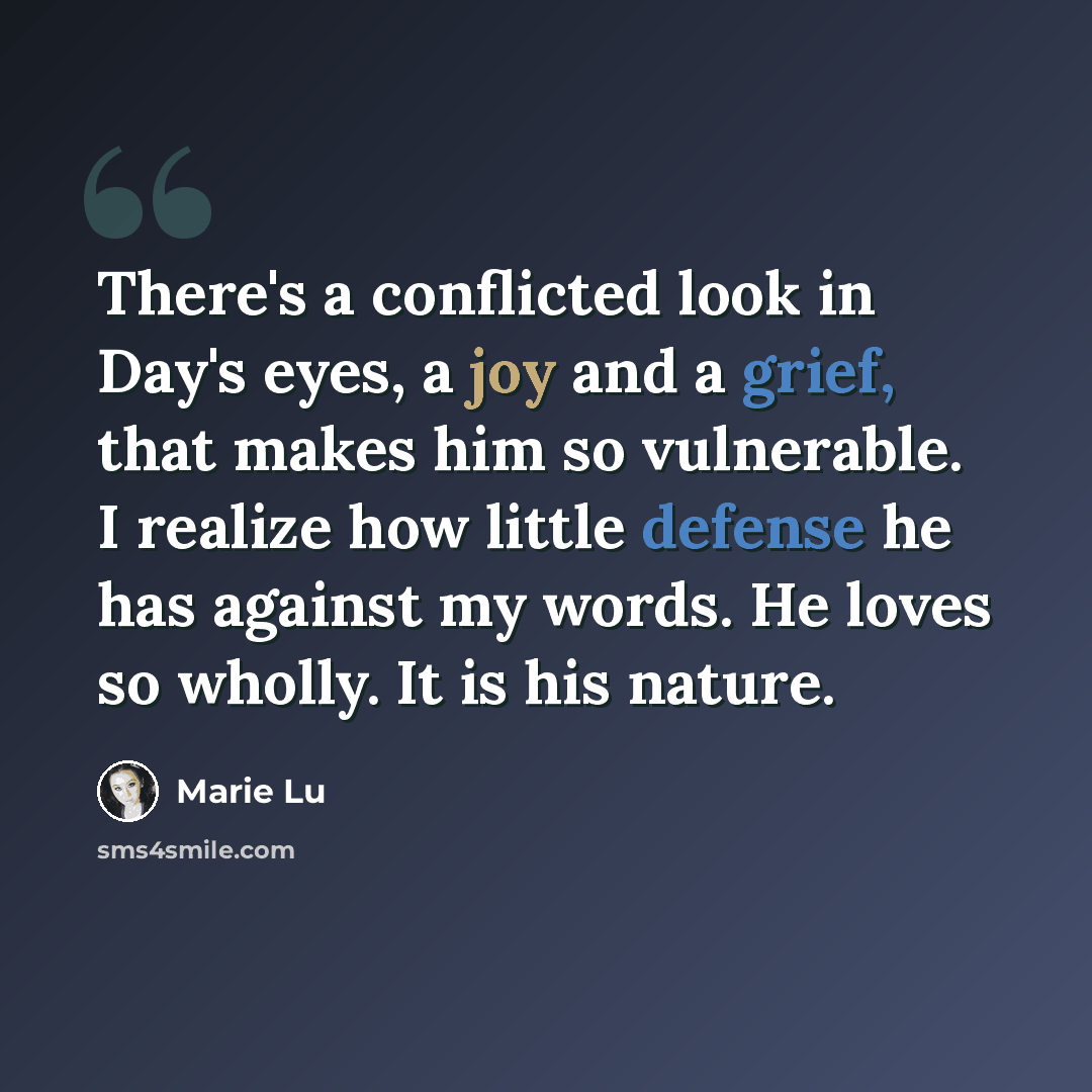 “There's a conflicted look in Day's eyes, a joy and a grief, that makes him so vulnerable. I realize how little defense he has against my words. He loves so wholly. It is his nature.” quote by Marie Lu