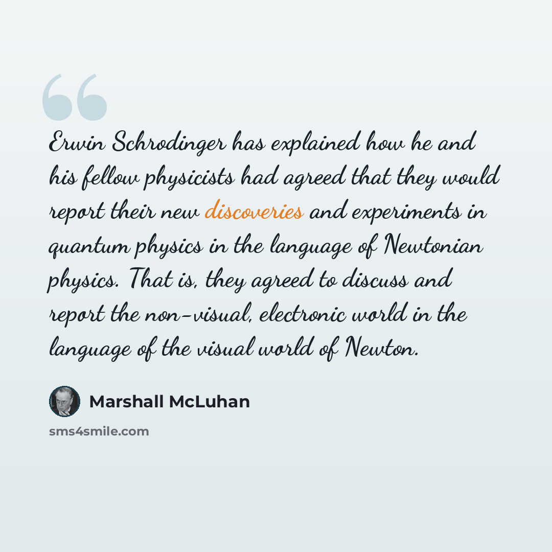 “Erwin Schrodinger has explained how he and his fellow physicists had agreed that they would report their new discoveries and experiments in quantum physics in the language of Newtonian physics. That is, they agreed to discuss and report the non-visual, electronic world in the language of the…” quote by Marshall McLuhan