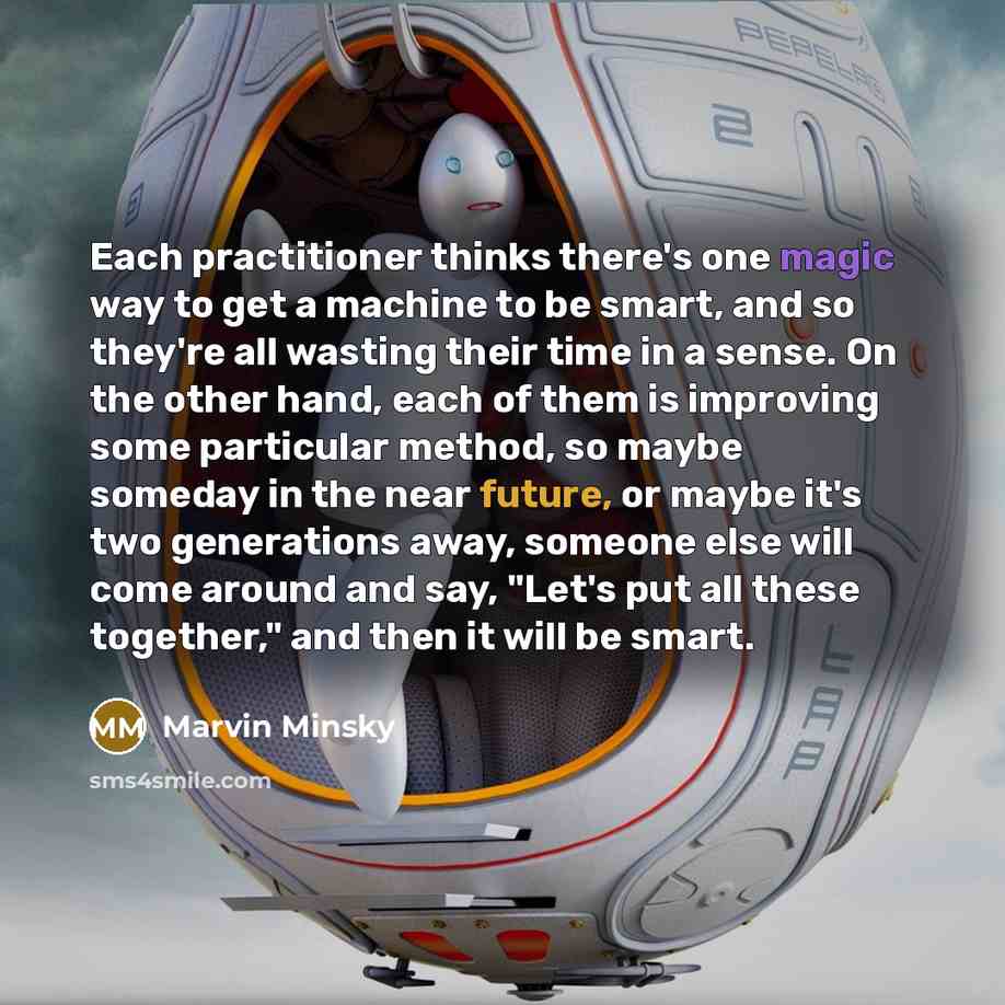 “Each practitioner thinks there's one magic way to get a machine to be smart, and so they're all wasting their time in a sense. On the other hand, each of them is improving some particular method, so maybe someday in the near future, or maybe it's two generations away, someone else will come around…” quote by Marvin Minsky