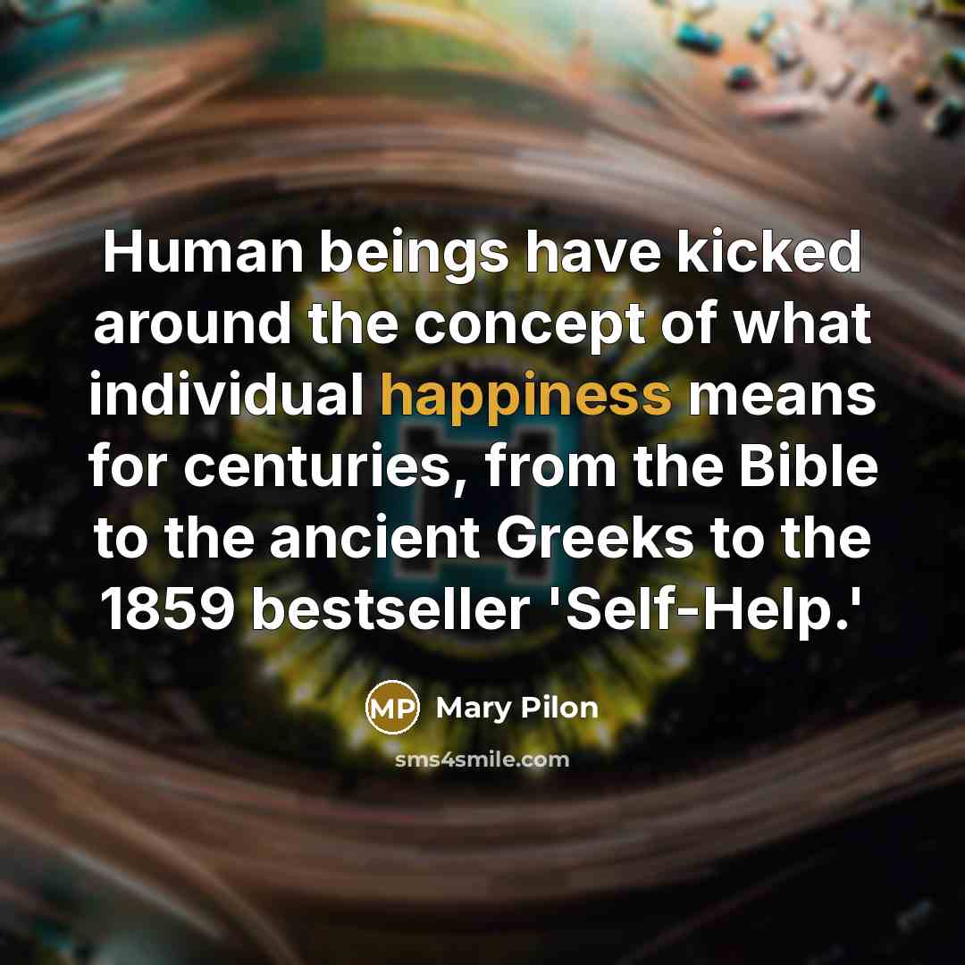 “Human beings have kicked around the concept of what individual happiness means for centuries, from the Bible to the ancient Greeks to the 1859 bestseller 'Self-Help.'” quote by Mary Pilon