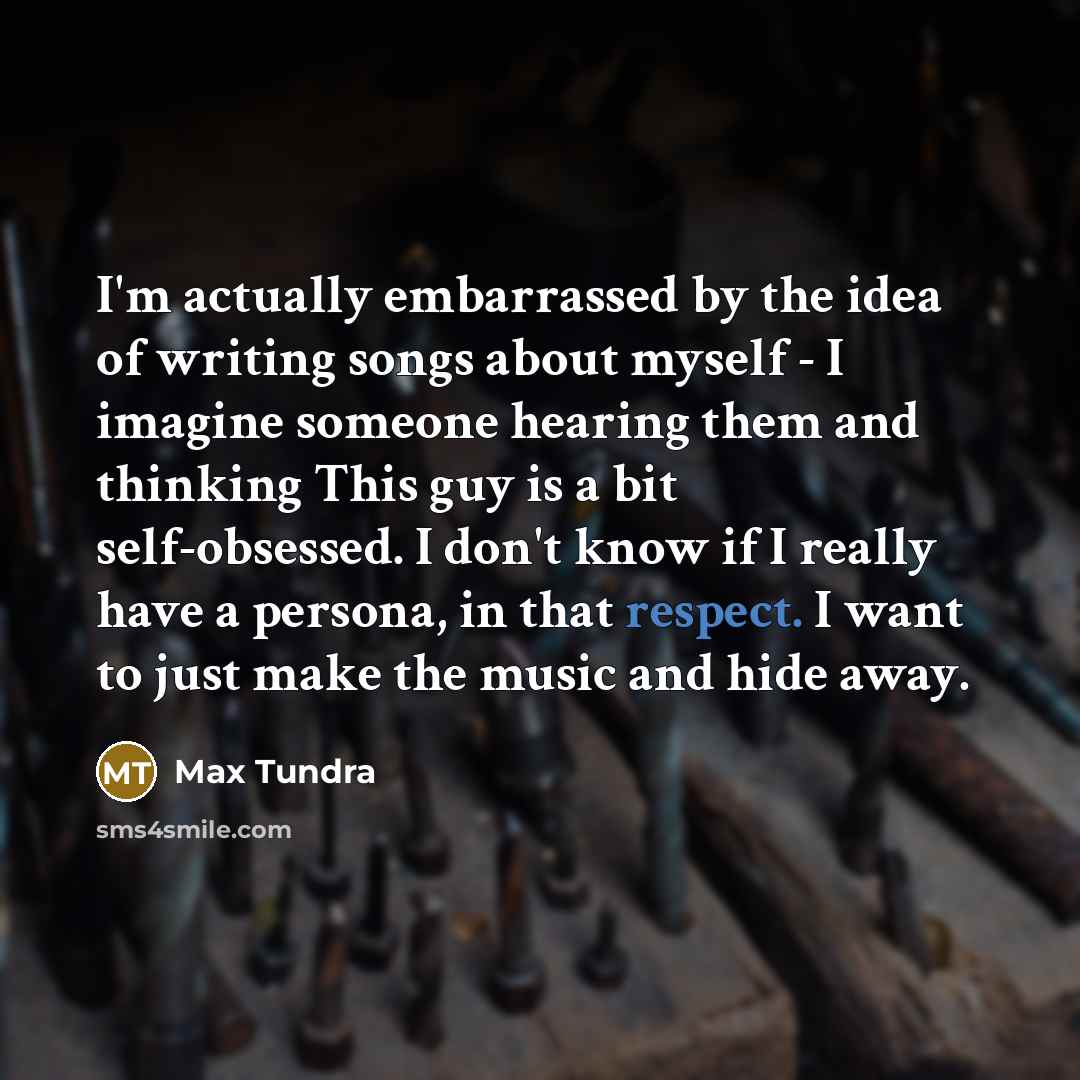 “I'm actually embarrassed by the idea of writing songs about myself - I imagine someone hearing them and thinking This guy is a bit self-obsessed. I don't know if I really have a persona, in that respect. I want to just make the music and hide away.” quote by Max Tundra