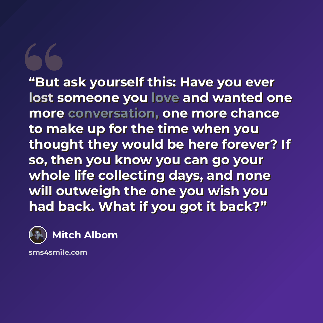 “But ask yourself this: Have you ever lost someone you love and wanted one more conversation, one more chance to make up for the time when you thought they would be here forever? If so, then you know you can go your whole life collecting days, and none will outweigh the one you wish you had back…” quote by Mitch Albom