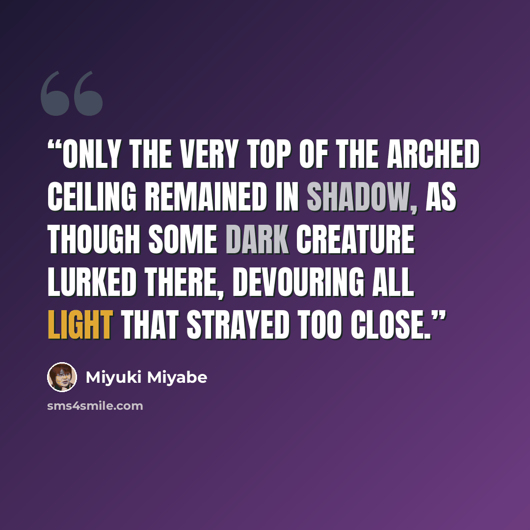 “Only the very top of the arched ceiling remained in shadow, as though some dark creature lurked there, devouring all light that strayed too close.” quote by Miyuki Miyabe